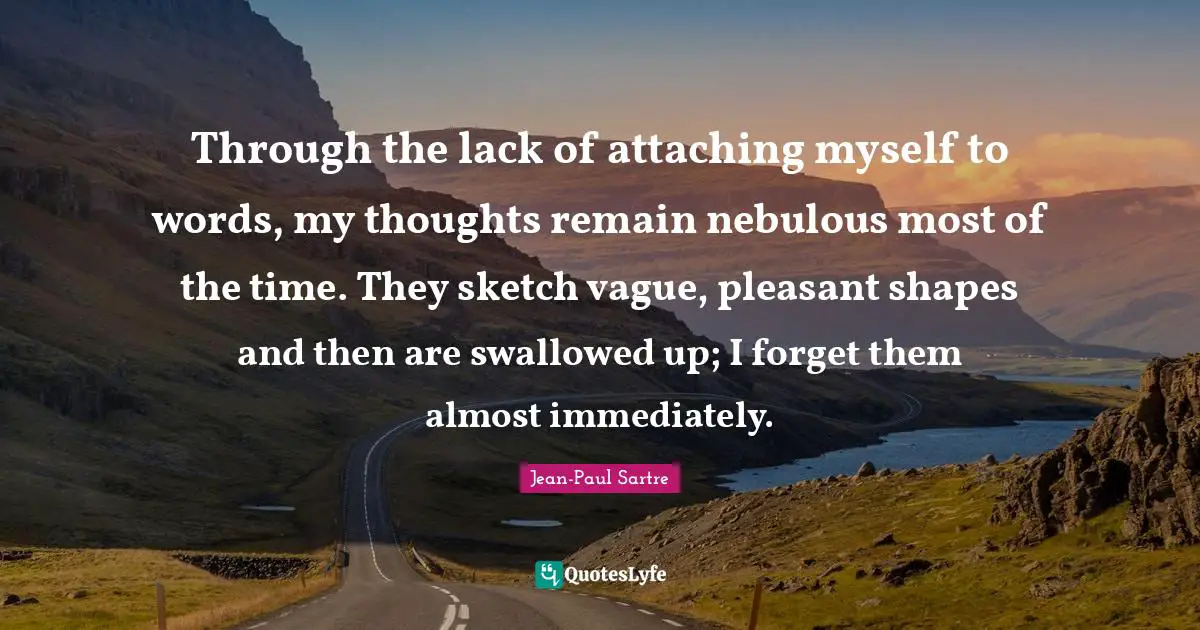 Through the lack of attaching myself to words, my thoughts remain nebulous most of the time. They sketch vague, pleasant shapes and then are swallowed up; I forget them almost immediately.