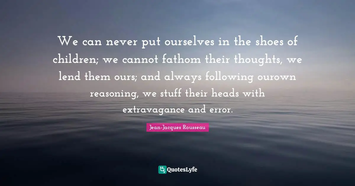 We can never put ourselves in the shoes of children; we cannot fathom their thoughts, we lend them ours; and always following ourown reasoning, we stuff their heads with extravagance and error.