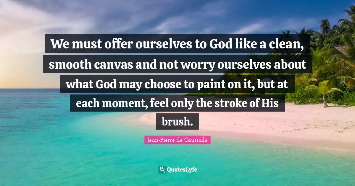 Jean-Pierre De Caussade Quotes: "We must offer ourselves to God like a clean, smooth canvas and not worry ourselves about what God may choose to paint on it, but at each moment, feel only the stroke of His brush."