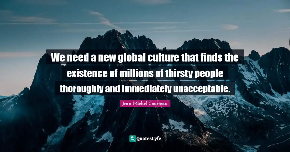 We need a new global culture that finds the existence of millions of thirsty people thoroughly and immediately unacceptable.