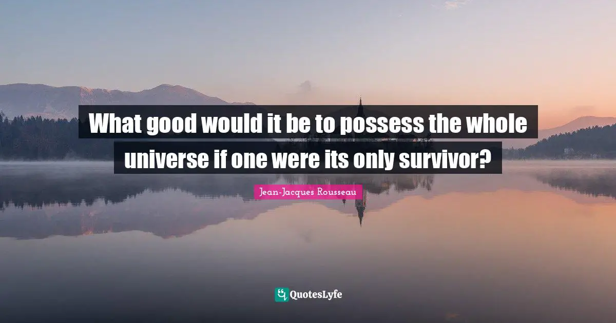 What good would it be to possess the whole universe if one were its only survivor?