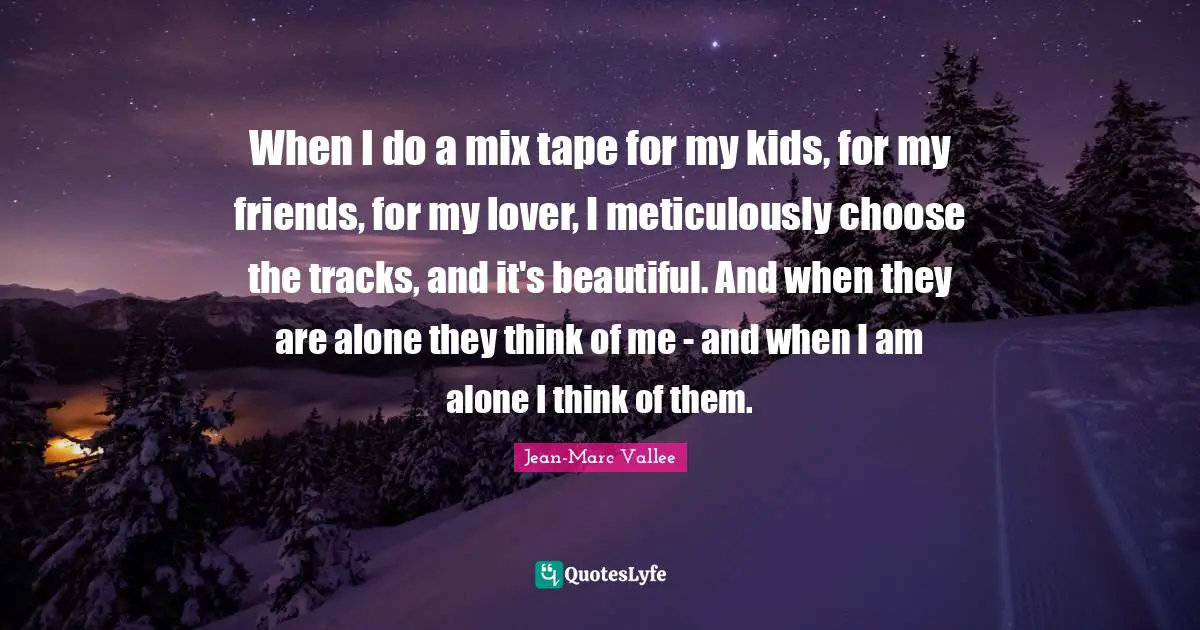 When I do a mix tape for my kids, for my friends, for my lover, I meticulously choose the tracks, and it's beautiful. And when they are alone they think of me - and when I am alone I think of them.
