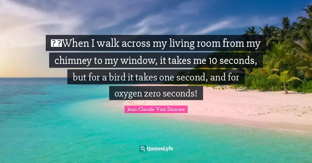 When I walk across my living room from my chimney to my window, it takes me 10 seconds, but for a bird it takes one second, and for oxygen zero seconds!