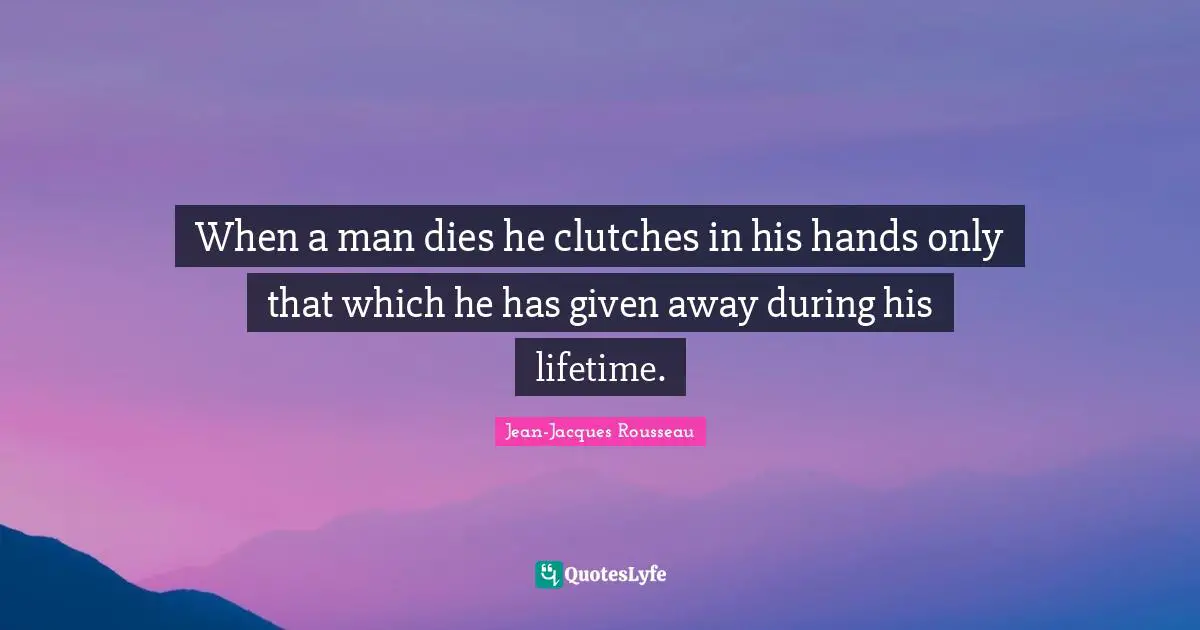 When a man dies he clutches in his hands only that which he has given away during his lifetime.