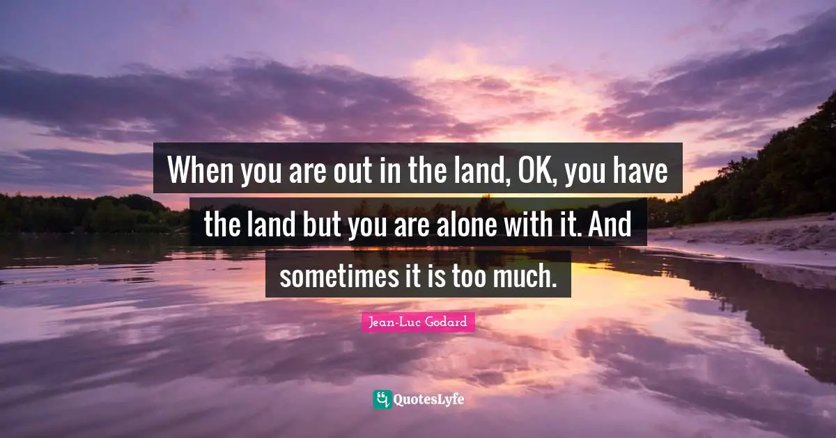 When you are out in the land, OK, you have the land but you are alone with it. And sometimes it is too much.