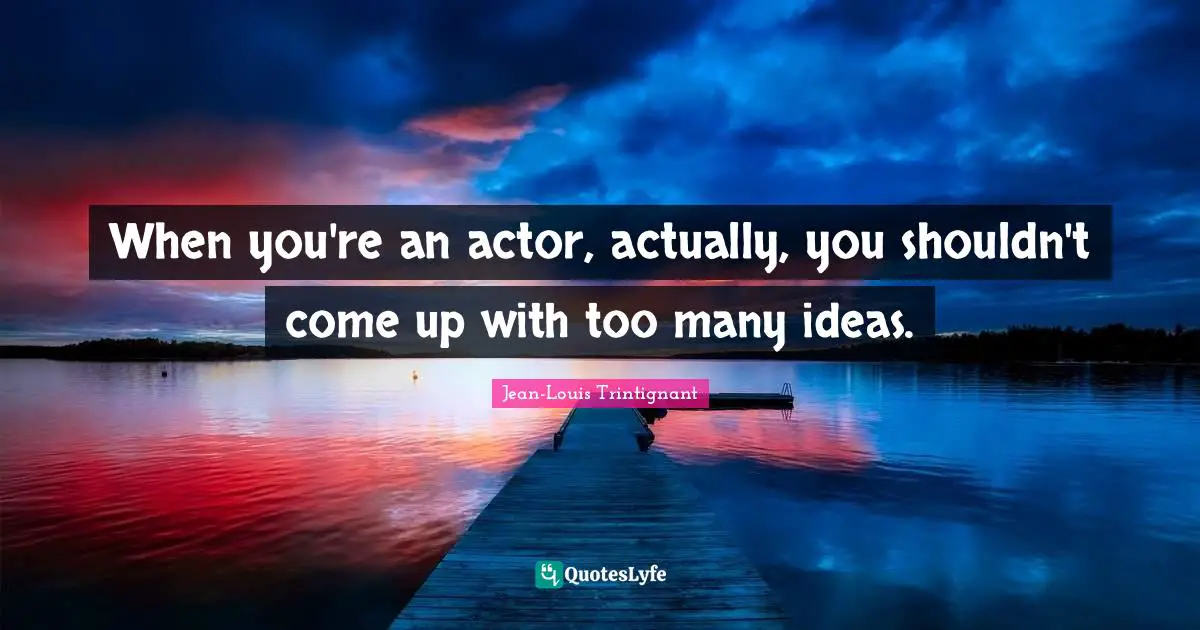 When you're an actor, actually, you shouldn't come up with too many ideas.