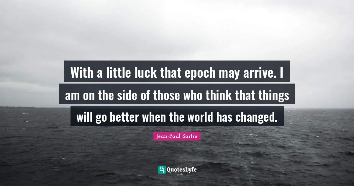 With a little luck that epoch may arrive. I am on the side of those who think that things will go better when the world has changed.