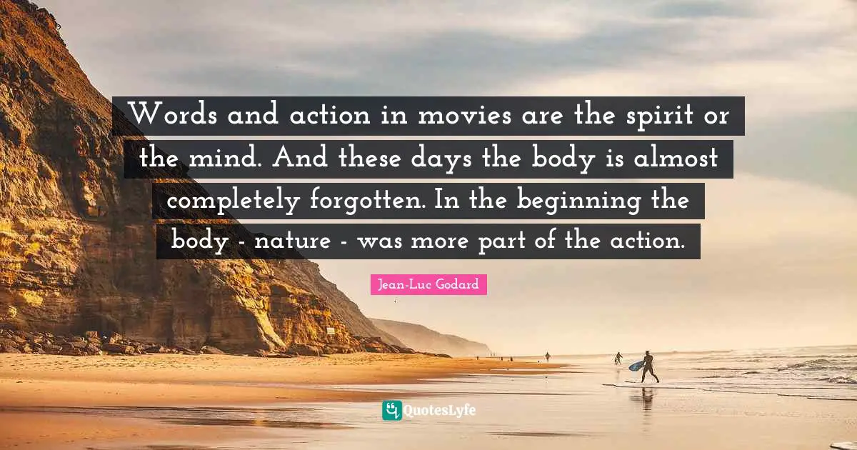 Words and action in movies are the spirit or the mind. And these days the body is almost completely forgotten. In the beginning the body - nature - was more part of the action.