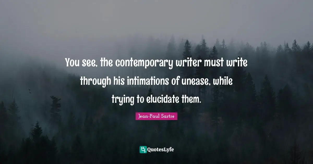 You see, the contemporary writer must write through his intimations of unease, while trying to elucidate them.