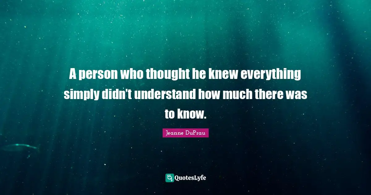 A person who thought he knew everything simply didn’t understand how much there was to know.