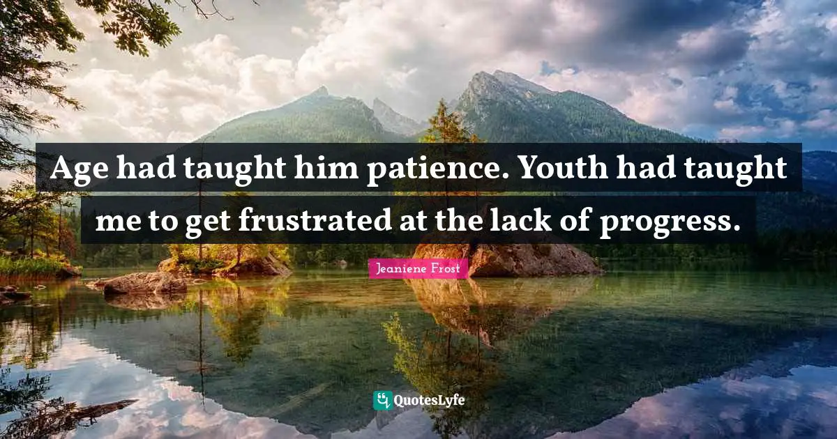 Age had taught him patience. Youth had taught me to get frustrated at the lack of progress.
