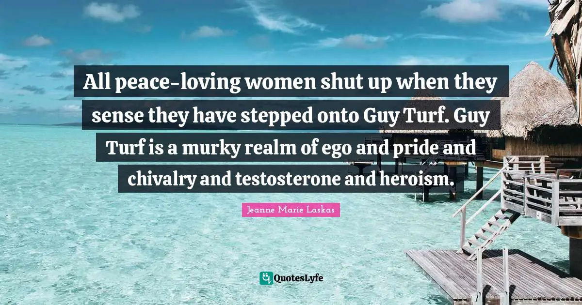 All peace-loving women shut up when they sense they have stepped onto Guy Turf. Guy Turf is a murky realm of ego and pride and chivalry and testosterone and heroism.