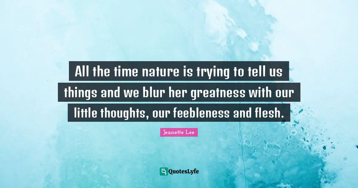 All the time nature is trying to tell us things and we blur her greatness with our little thoughts, our feebleness and flesh.