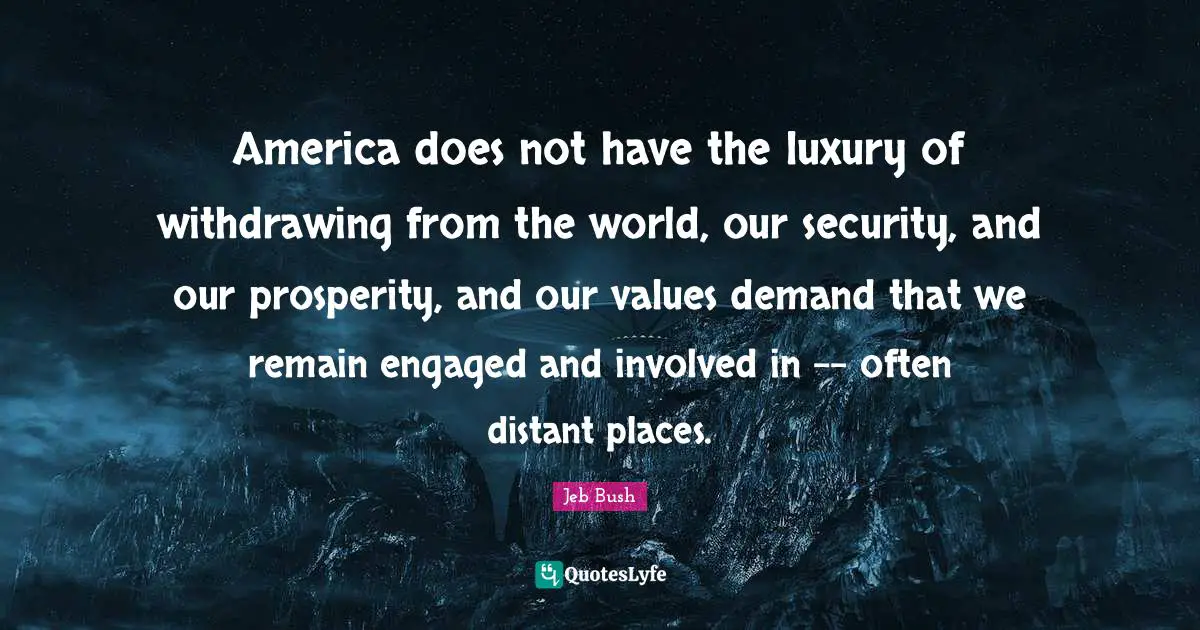 Jeb Bush Quotes: "America does not have the luxury of withdrawing from the world, our security, and our prosperity, and our values demand that we remain engaged and involved in -- often distant places."