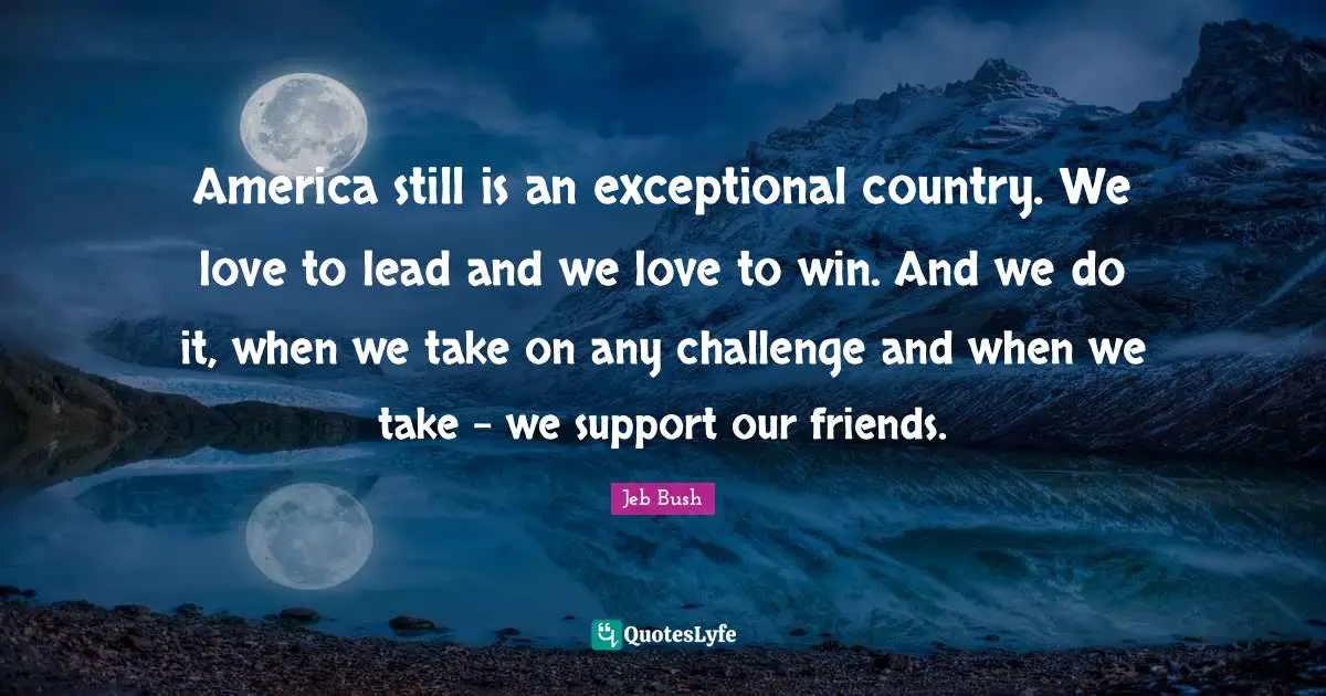 Jeb Bush Quotes: "America still is an exceptional country. We love to lead and we love to win. And we do it, when we take on any challenge and when we take - we support our friends."