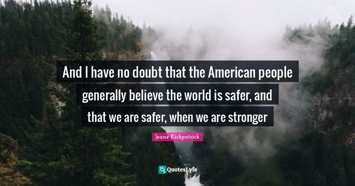 And I have no doubt that the American people generally believe the world is safer, and that we are safer, when we are stronger