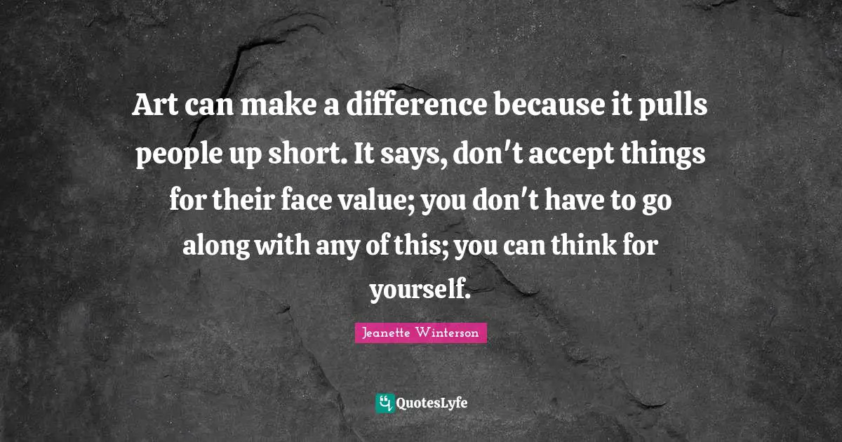 Art can make a difference because it pulls people up short. It says, don't accept things for their face value; you don't have to go along with any of this; you can think for yourself.