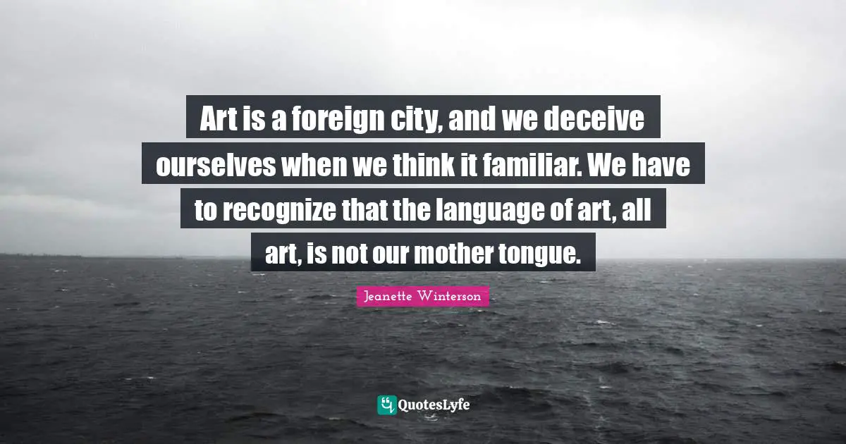 Art is a foreign city, and we deceive ourselves when we think it familiar. We have to recognize that the language of art, all art, is not our mother tongue.