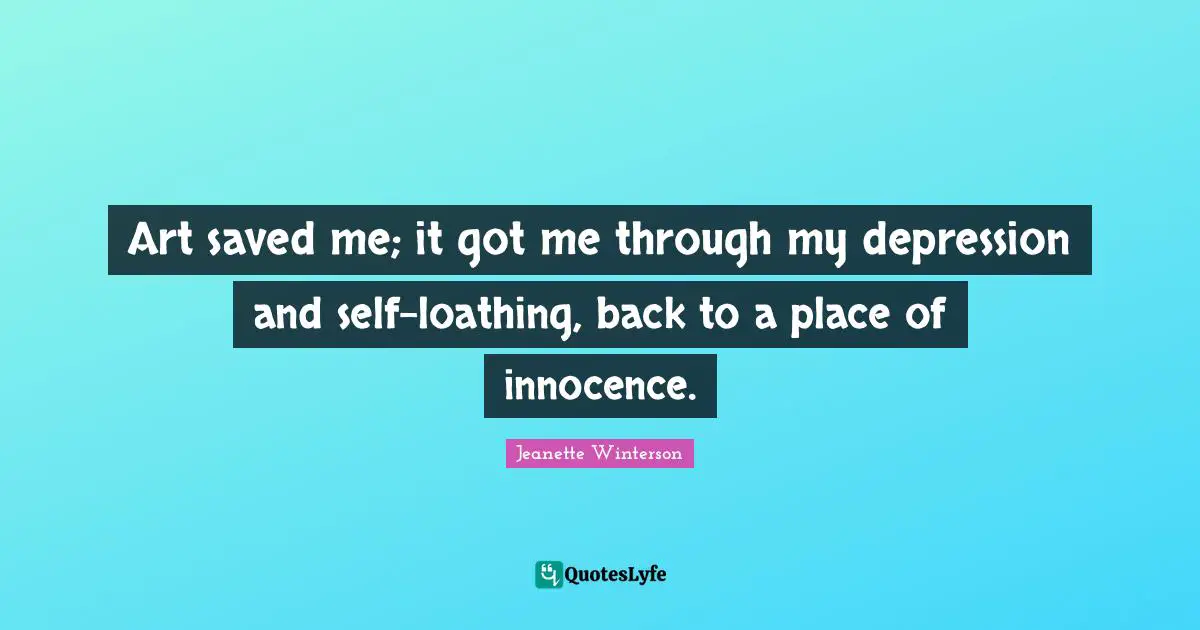 Art saved me; it got me through my depression and self-loathing, back to a place of innocence.