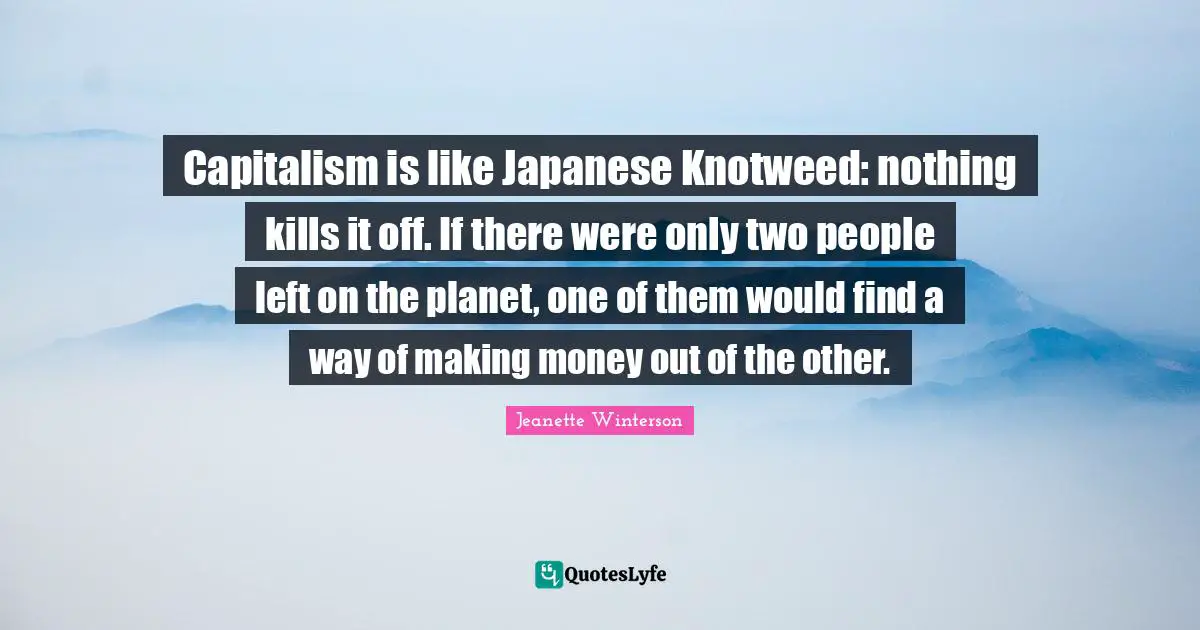 Capitalism is like Japanese Knotweed: nothing kills it off. If there were only two people left on the planet, one of them would find a way of making money out of the other.