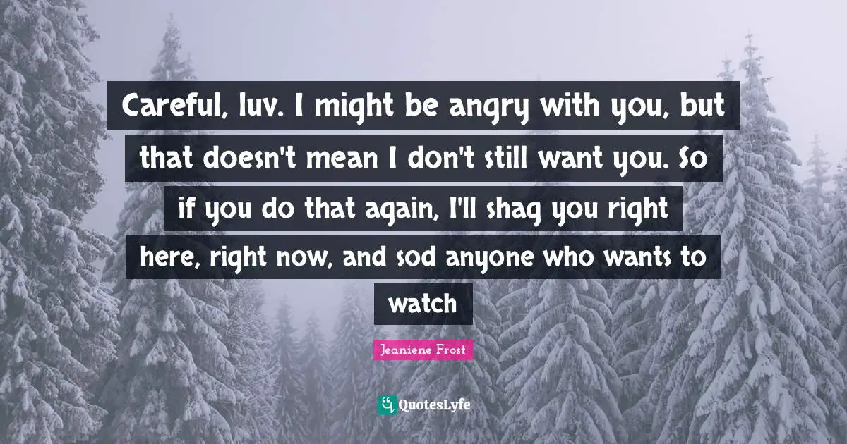 Careful Quotes: "Careful, luv. I might be angry with you, but that doesn't mean I don't still want you. So if you do that again, I'll shag you right here, right now, and sod anyone who wants to watch"