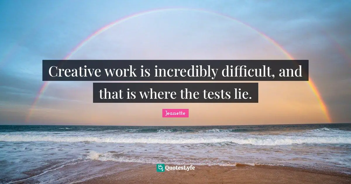 Creative work is incredibly difficult, and that is where the tests lie.