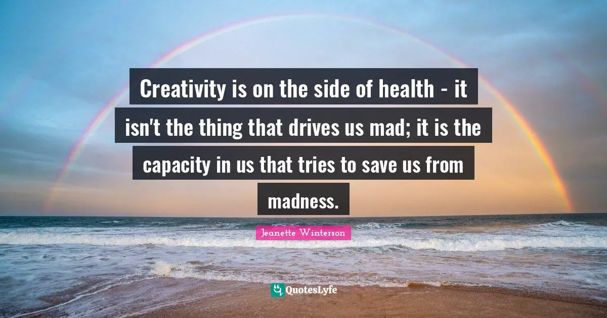 Creativity is on the side of health - it isn't the thing that drives us mad; it is the capacity in us that tries to save us from madness.