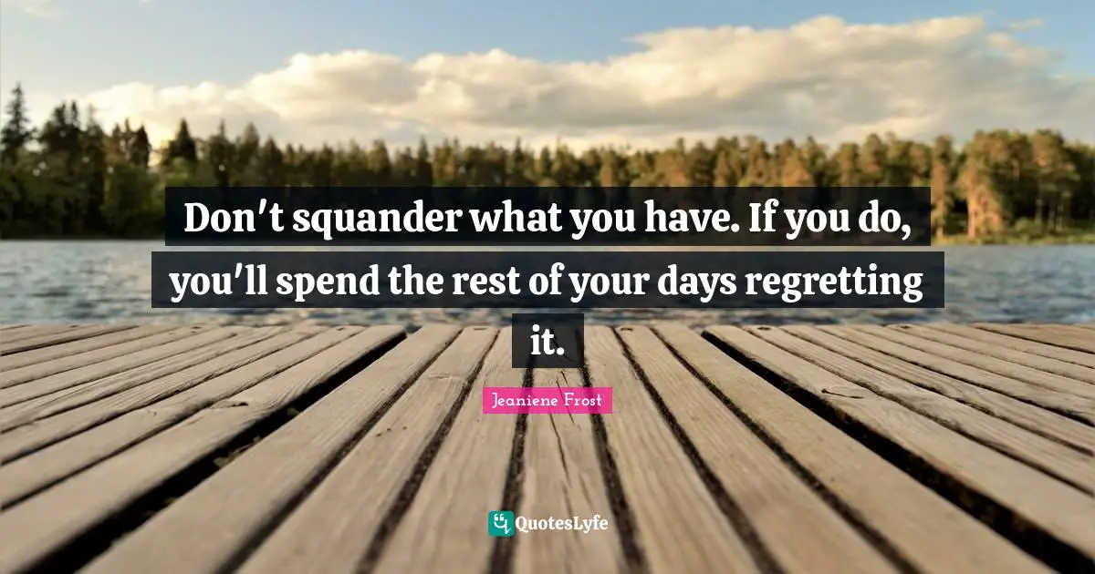 Don't squander what you have. If you do, you'll spend the rest of your days regretting it.