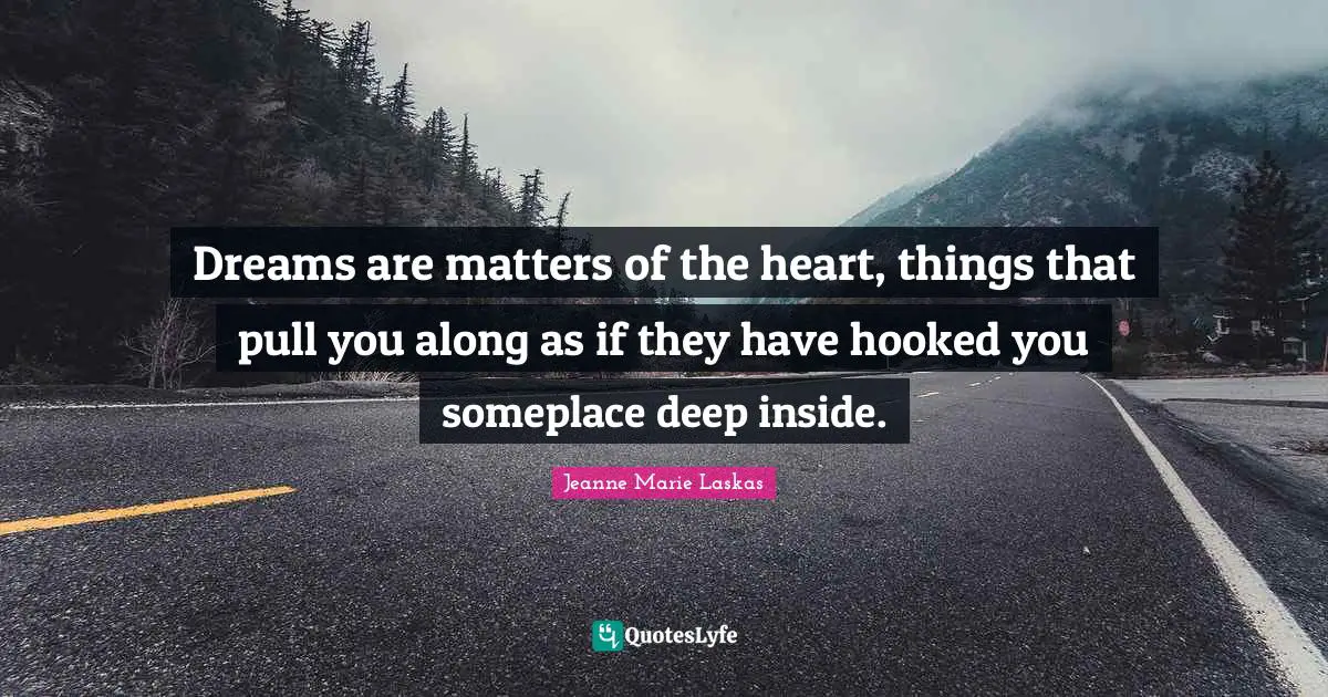 Dreams are matters of the heart, things that pull you along as if they have hooked you someplace deep inside.