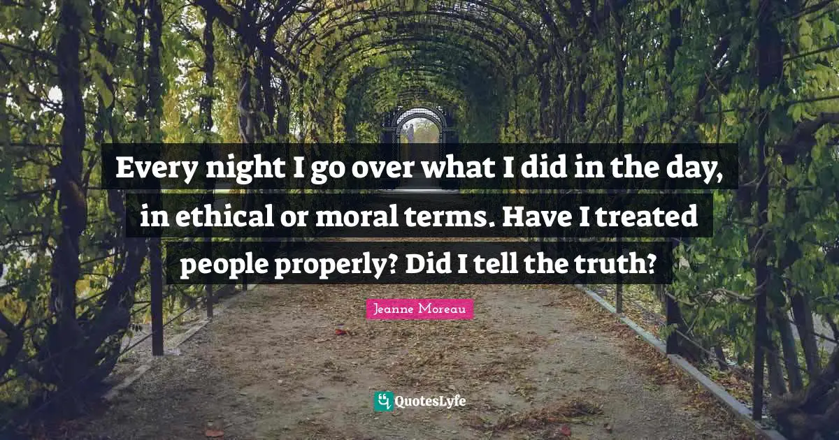 Every night I go over what I did in the day, in ethical or moral terms. Have I treated people properly? Did I tell the truth?