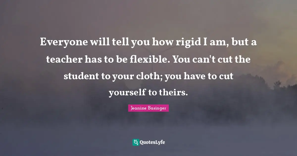 Everyone will tell you how rigid I am, but a teacher has to be flexible. You can't cut the student to your cloth; you have to cut yourself to theirs.