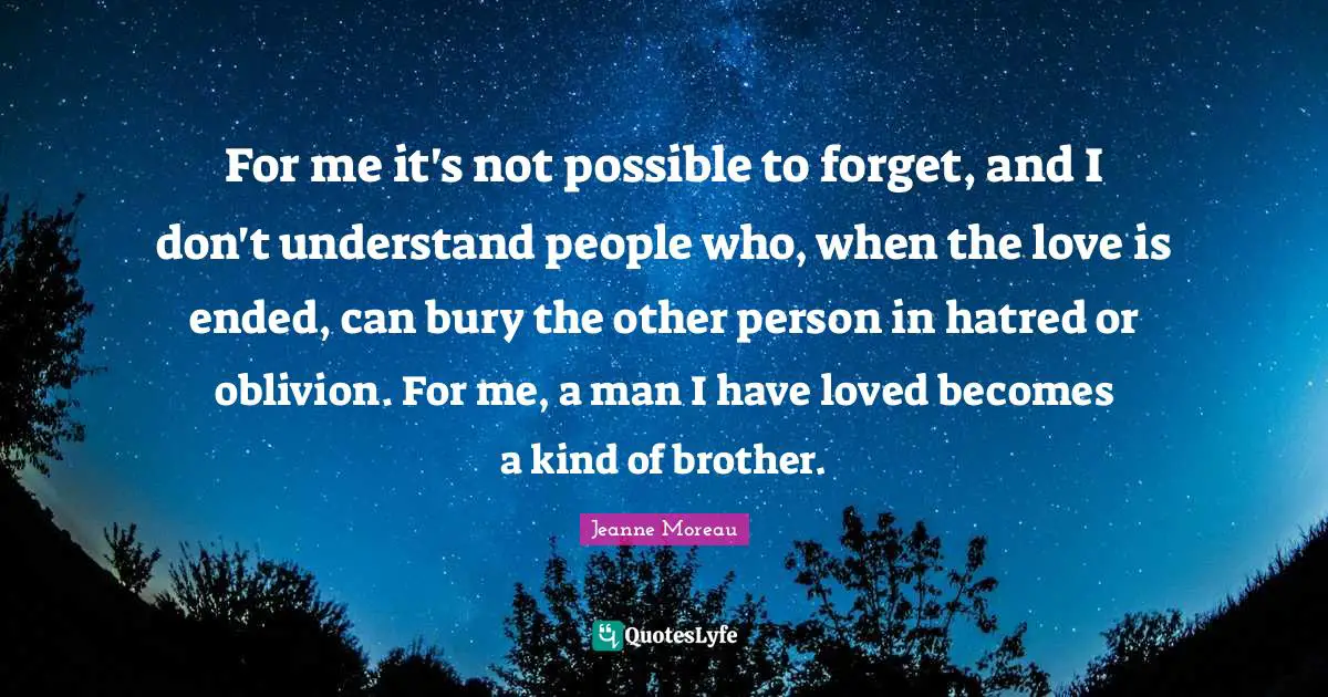 For me it's not possible to forget, and I don't understand people who, when the love is ended, can bury the other person in hatred or oblivion. For me, a man I have loved becomes a kind of brother.