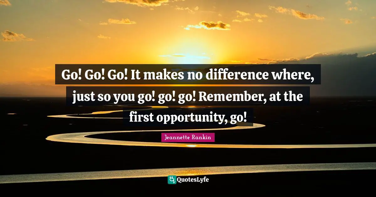 Go! Go! Go! It makes no difference where, just so you go! go! go! Remember, at the first opportunity, go!