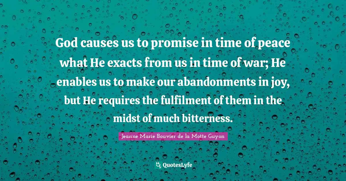 God causes us to promise in time of peace what He exacts from us in time of war; He enables us to make our abandonments in joy, but He requires the fulfilment of them in the midst of much bitterness.