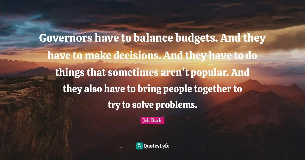 Jeb Bush Quotes: "Governors have to balance budgets. And they have to make decisions. And they have to do things that sometimes aren't popular. And they also have to bring people together to try to solve problems."