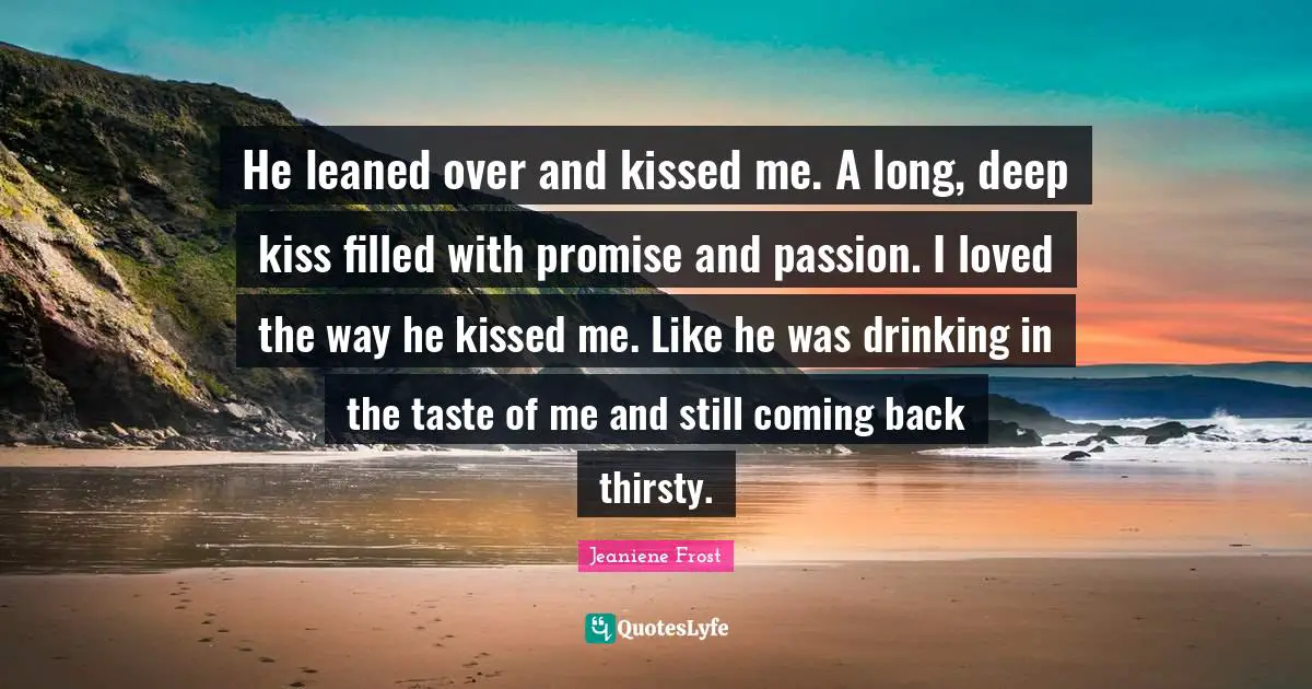 He leaned over and kissed me. A long, deep kiss filled with promise and passion. I loved the way he kissed me. Like he was drinking in the taste of me and still coming back thirsty.