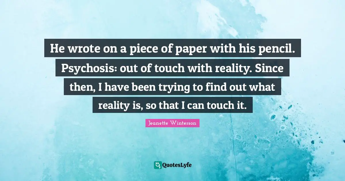 He wrote on a piece of paper with his pencil. Psychosis: out of touch with reality. Since then, I have been trying to find out what reality is, so that I can touch it.
