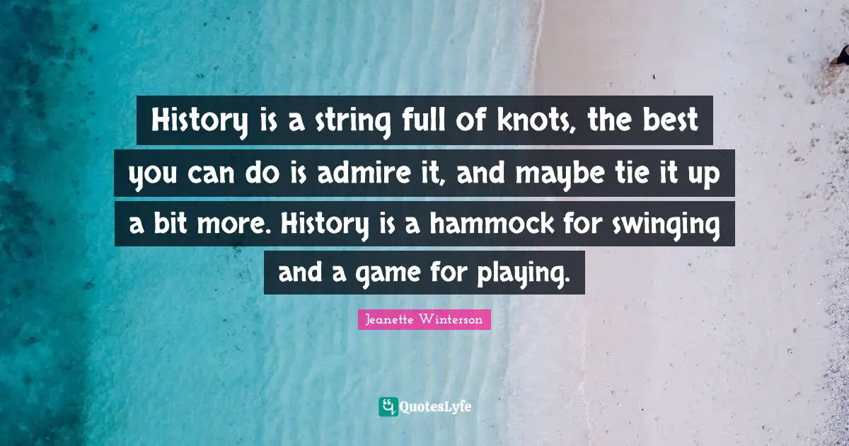 History is a string full of knots, the best you can do is admire it, and maybe tie it up a bit more. History is a hammock for swinging and a game for playing.