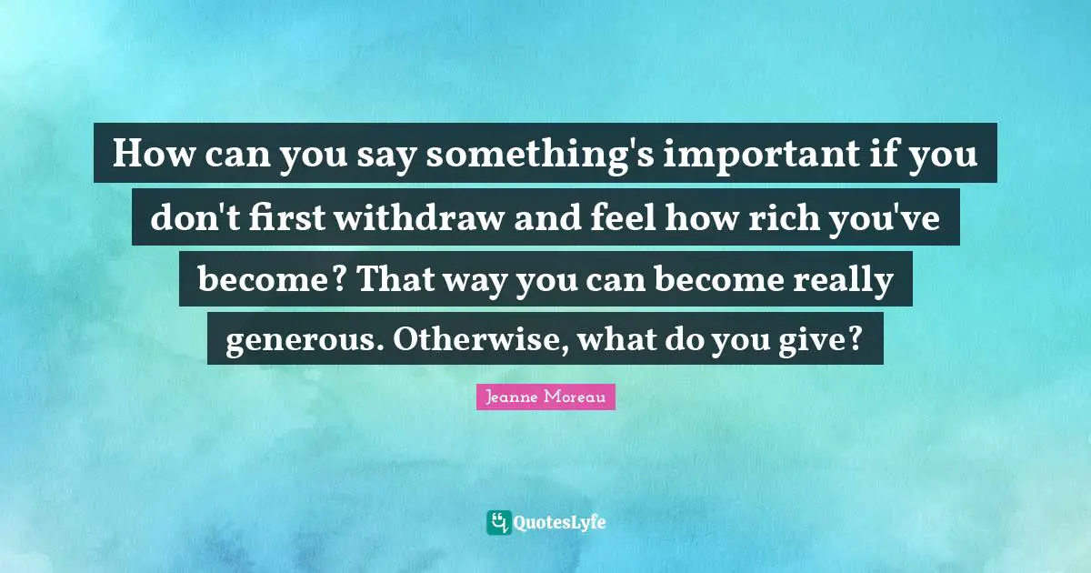 How can you say something's important if you don't first withdraw and feel how rich you've become? That way you can become really generous. Otherwise, what do you give?