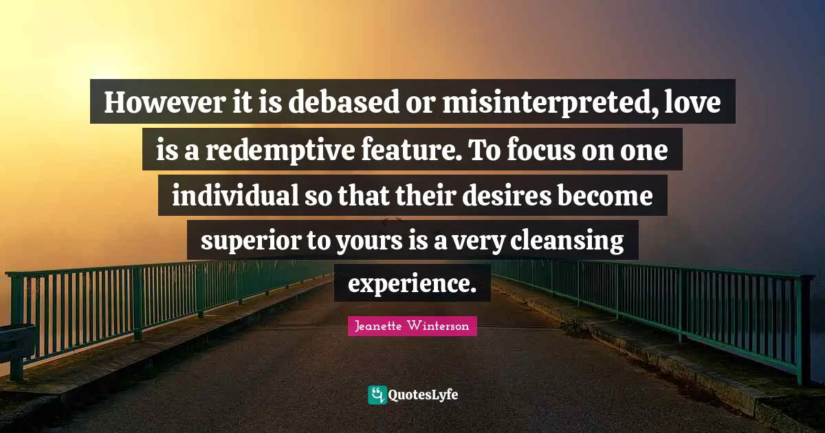 However it is debased or misinterpreted, love is a redemptive feature. To focus on one individual so that their desires become superior to yours is a very cleansing experience.