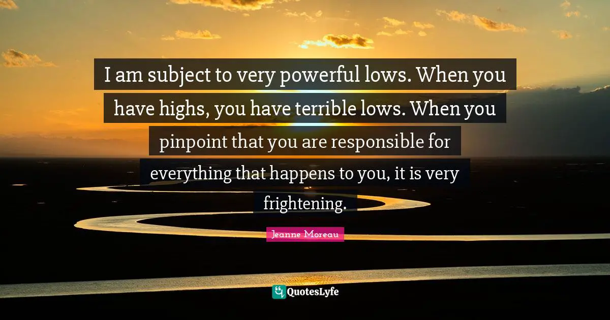 I am subject to very powerful lows. When you have highs, you have terrible lows. When you pinpoint that you are responsible for everything that happens to you, it is very frightening.