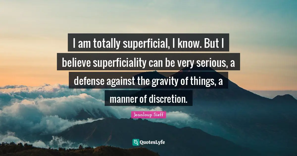 I am totally superficial, I know. But I believe superficiality can be very serious, a defense against the gravity of things, a manner of discretion.