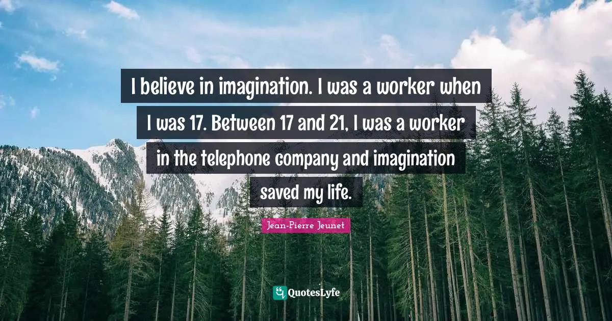 I believe in imagination. I was a worker when I was 17. Between 17 and 21, I was a worker in the telephone company and imagination saved my life.