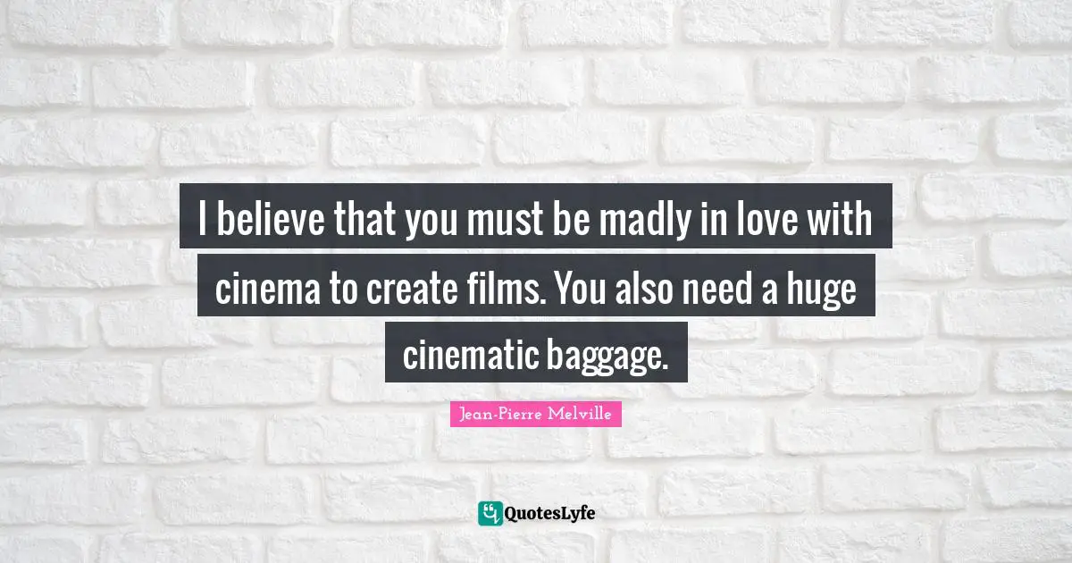 I believe that you must be madly in love with cinema to create films. You also need a huge cinematic baggage.
