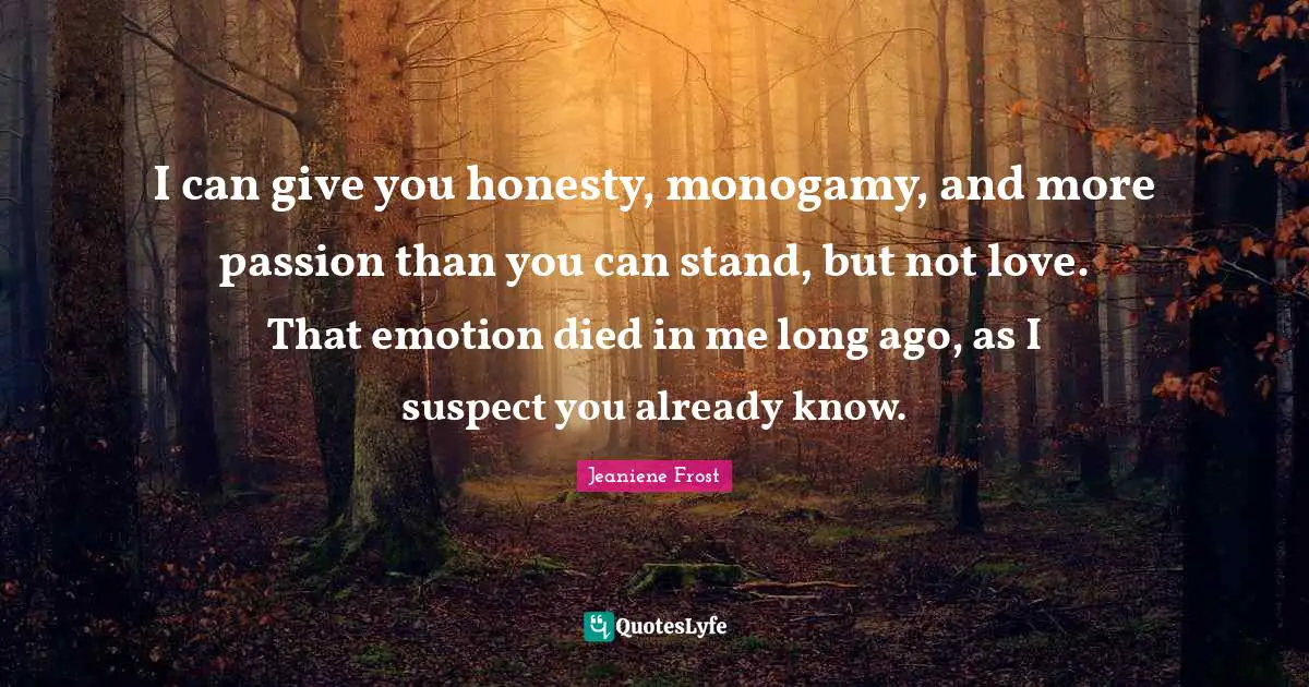 I can give you honesty, monogamy, and more passion than you can stand, but not love. That emotion died in me long ago, as I suspect you already know.
