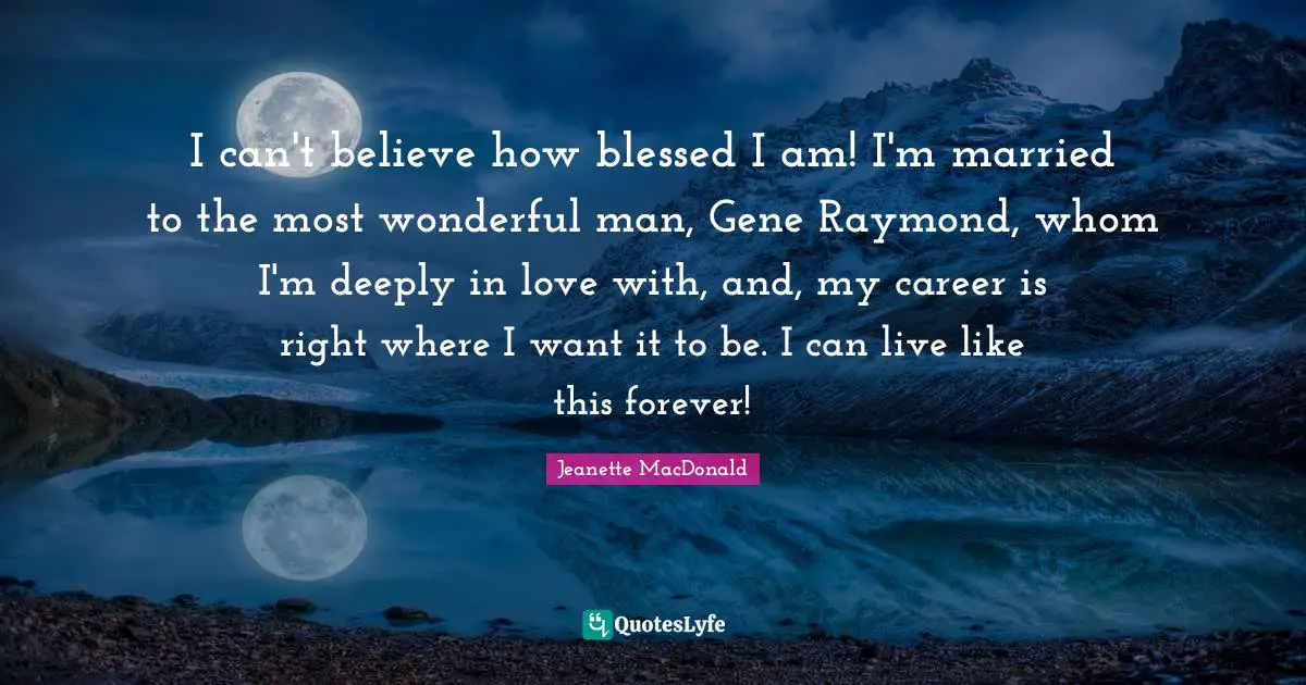 I can't believe how blessed I am! I'm married to the most wonderful man, Gene Raymond, whom I'm deeply in love with, and, my career is right where I want it to be. I can live like this forever!