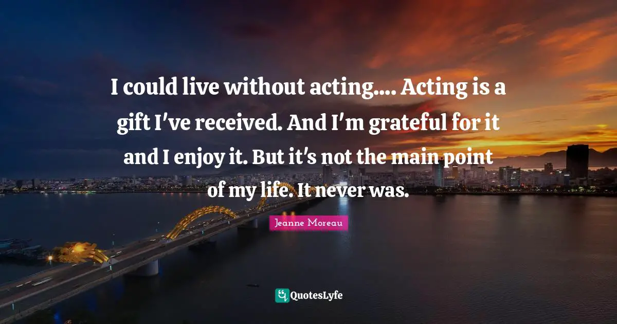 I could live without acting.... Acting is a gift I've received. And I'm grateful for it and I enjoy it. But it's not the main point of my life. It never was.