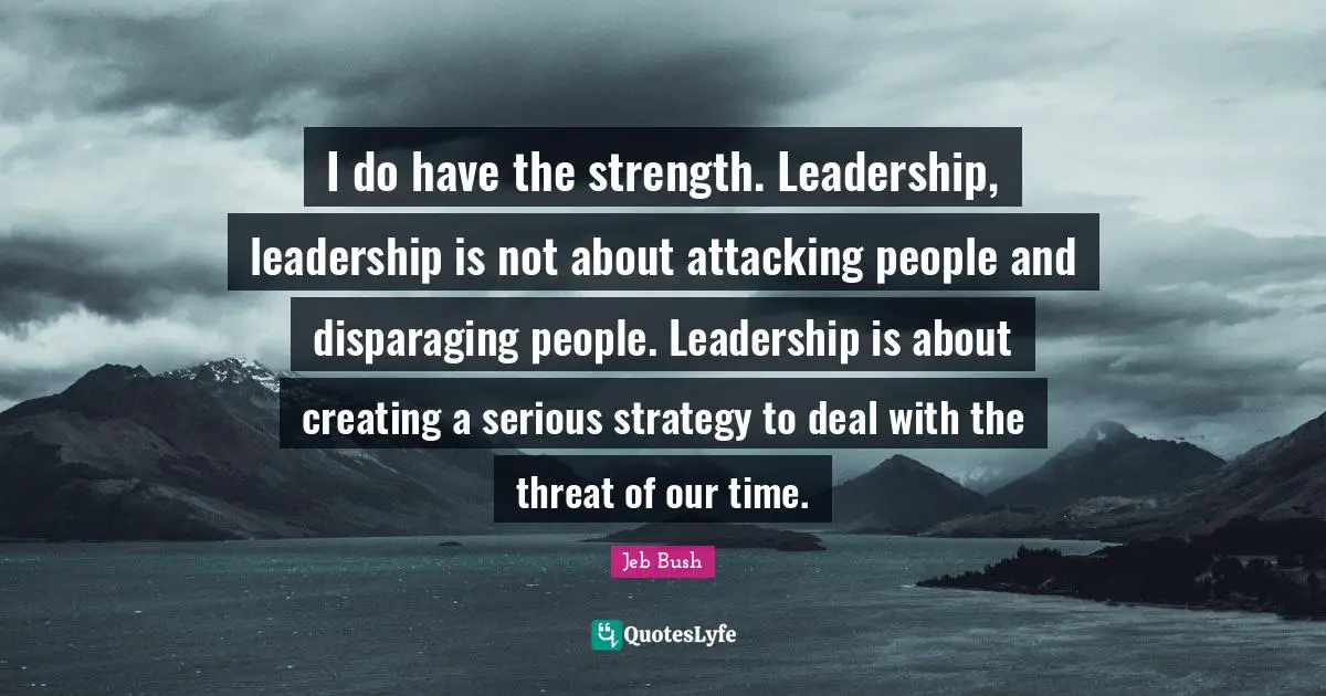 Jeb Bush Quotes: "I do have the strength. Leadership, leadership is not about attacking people and disparaging people. Leadership is about creating a serious strategy to deal with the threat of our time."
