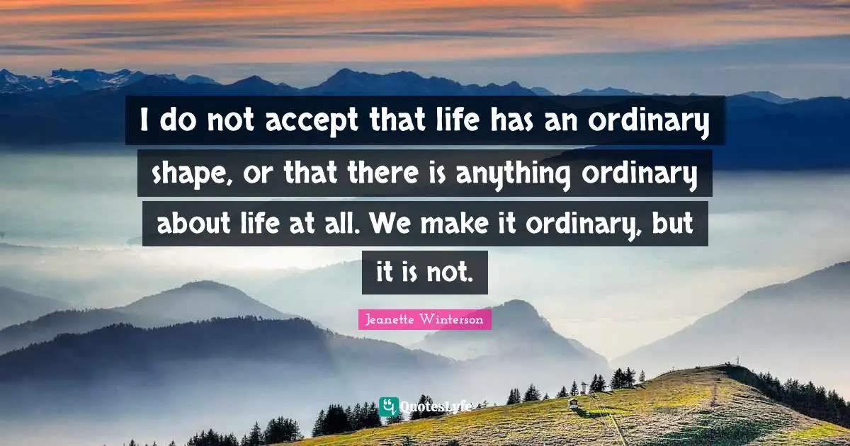 I do not accept that life has an ordinary shape, or that there is anything ordinary about life at all. We make it ordinary, but it is not.