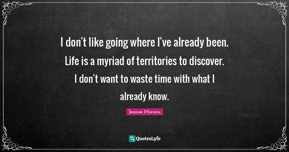 I don't like going where I've already been. Life is a myriad of territories to discover. I don't want to waste time with what I already know.